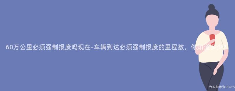60万公里必须强制报废吗现在-车辆到达必须强制报废的里程数，你知道多少？