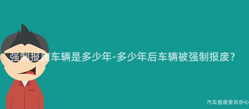 强制报废车辆是多少年-多少年后车辆被强制报废？