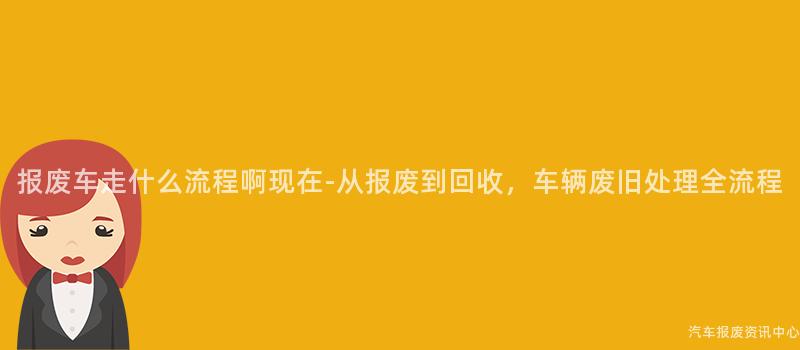 报废车走什么流程啊现在-从报废到回收，车辆废旧处理全流程