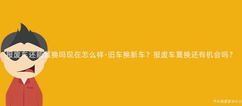 报废车还能置换吗现在怎么样-旧车换新车？报废车置换还有机会吗？