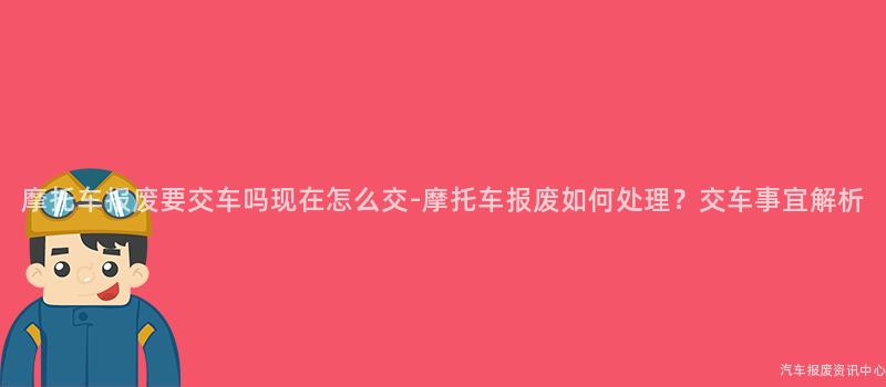 摩托车报废要交车吗现在怎么交-摩托车报废如何处理？交车事宜解析
