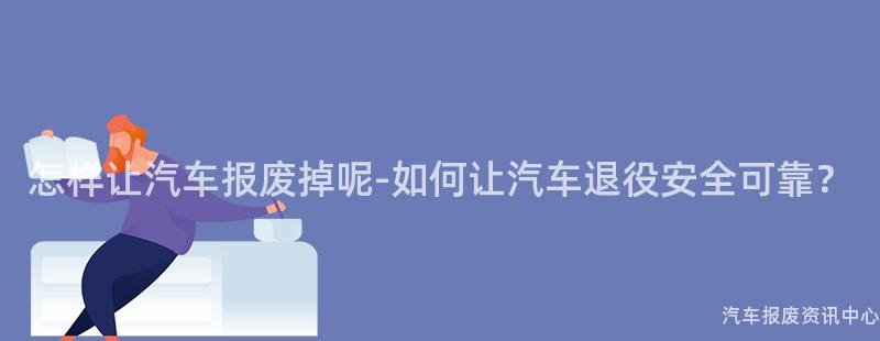 怎样让汽车报废掉呢-如何让汽车退役安全可靠？