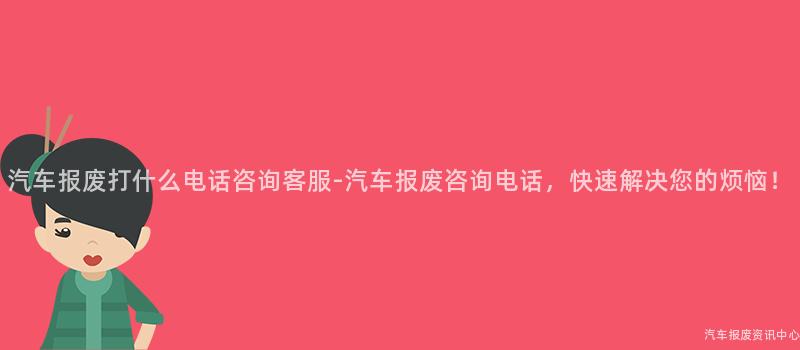汽车报废打什么电话咨询客服-汽车报废咨询电话，快速解决您的烦恼！