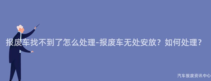 报废车找不到了怎么处理-报废车无处安放？如何处理？