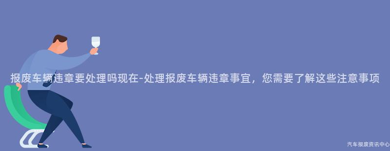 报废车辆违章要处理吗现在-处理报废车辆违章事宜，您需要了解这些注意事项