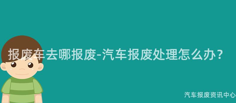 报废车去哪报废-汽车报废处理怎么办？