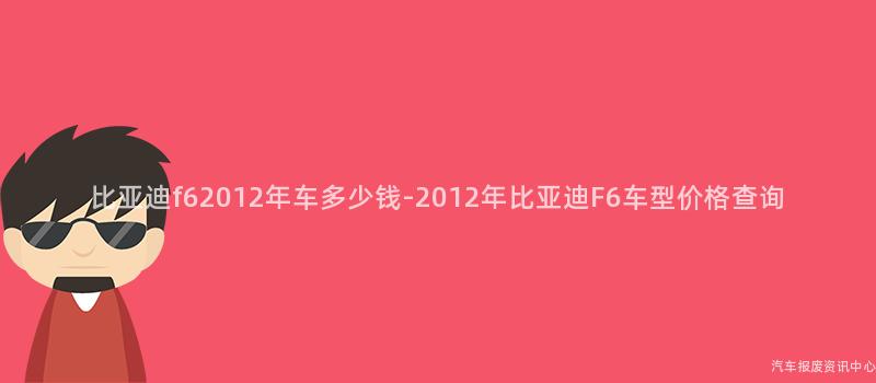 比亚迪f62012年车多少钱-2012年比亚迪F6车型价格查询