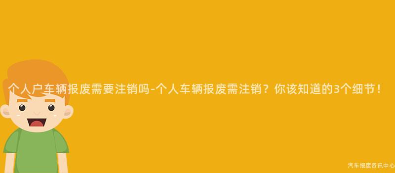 个人户车辆报废需要注销吗-个人车辆报废需注销？你该知道的3个细节！