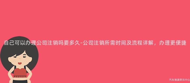 自己可以办理公司注销吗要多久-公司注销所需时间及流程详解，办理更便捷