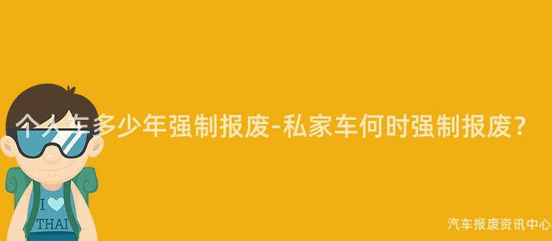 个人车多少年强制报废-私家车何时强制报废？