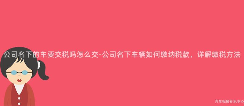 公司名下的车要交税吗怎么交-公司名下车辆如何缴纳税款，详解缴税方法