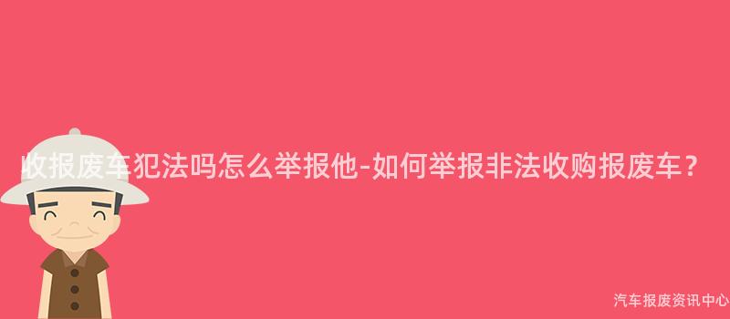 收报废车犯法吗怎么举报他-如何举报非法收购报废车？