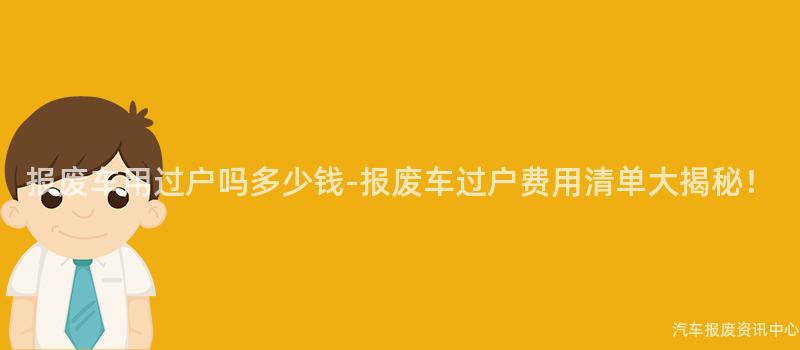 报废车用过户吗多少钱-报废车过户费用清单大揭秘！