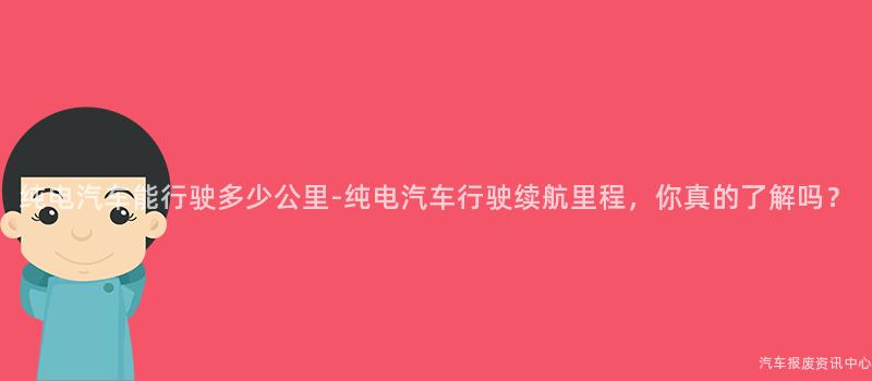 纯电汽车能行驶多少公里-纯电汽车行驶续航里程，你真的了解吗？