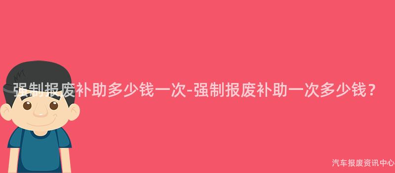 强制报废补助多少钱一次-强制报废补助一次多少钱？