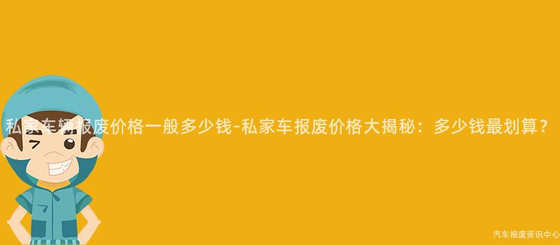 私家车辆报废价格一般多少钱-私家车报废价格大揭秘：多少钱最划算？