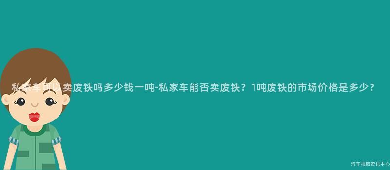 私家车可以卖废铁吗多少钱一吨-私家车能否卖废铁？1吨废铁的市场价格是多少？