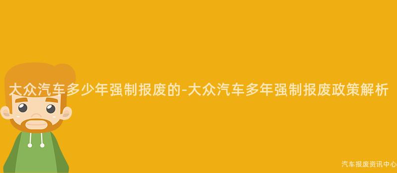 大众汽车多少年强制报废的-大众汽车多年强制报废政策解析