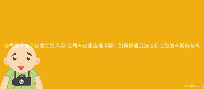公司的车怎么出售给别人用-公司车出售流程详解：如何快速合法地转让您的车辆所有权