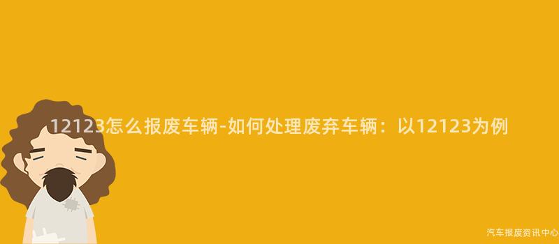 12123怎么报废车辆-如何处理废弃车辆：以12123为例
