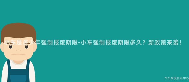 小车是多少年强制报废期限-小车强制报废期限多久？新政策来袭！