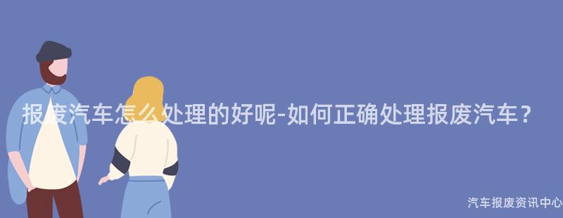 报废汽车怎么处理的好呢-如何正确处理报废汽车？