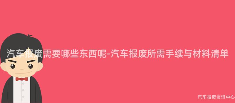 汽车报废需要哪些东西呢-汽车报废所需手续与材料清单