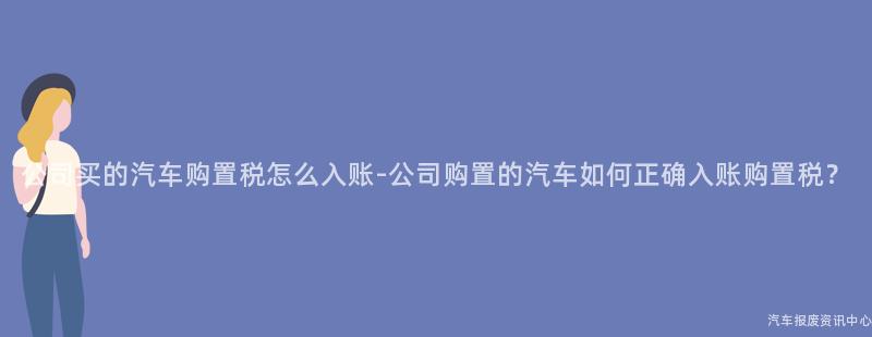 公司买的汽车购置税怎么入账-公司购置的汽车如何正确入账购置税？