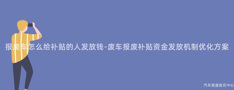 报废车怎么给补贴的人发放钱-废车报废补贴资金发放机制优化方案
