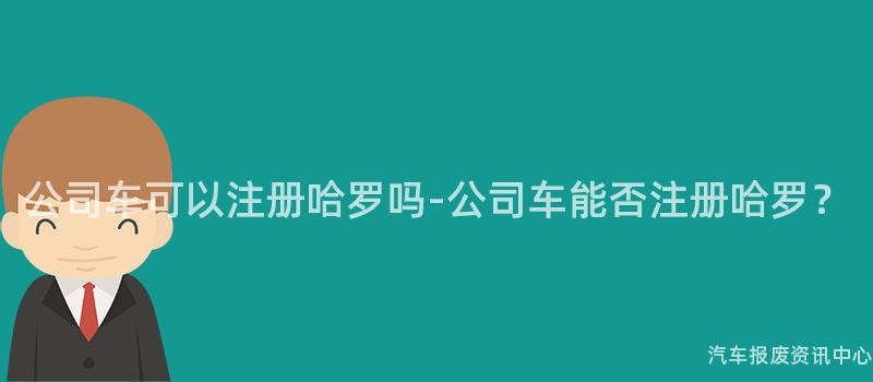公司车可以注册哈罗吗-公司车能否注册哈罗？