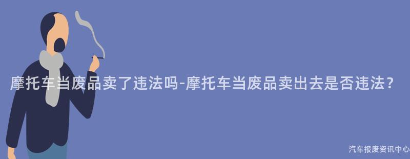 摩托车当废品卖了违法吗-摩托车当废品卖出去是否违法？