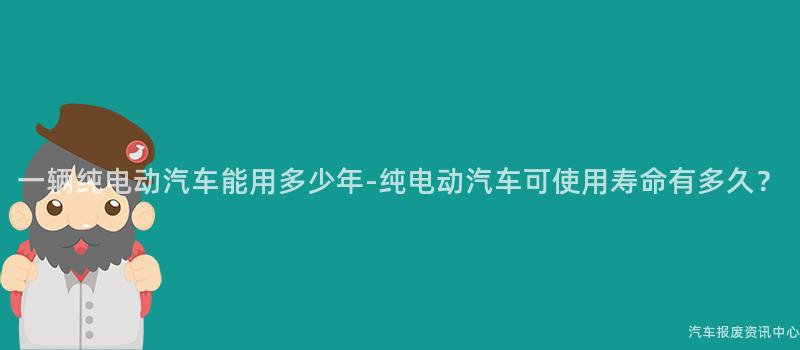 一辆纯电动汽车能用多少年-纯电动汽车可使用寿命有多久？