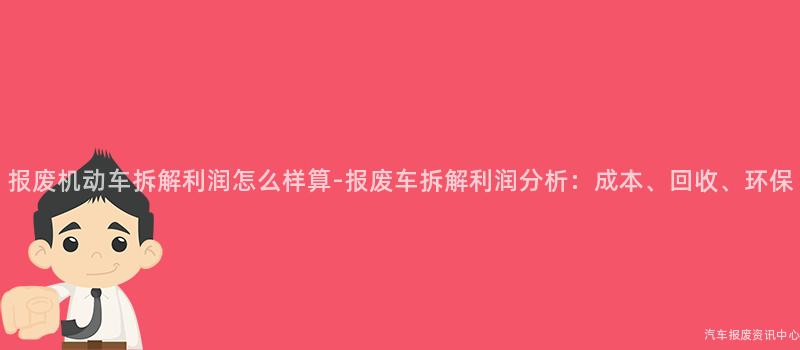 报废机动车拆解利润怎么样算-报废车拆解利润分析：成本、回收、环保