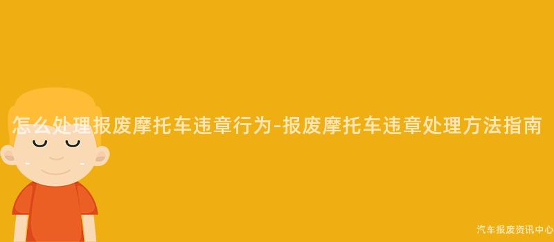 怎么处理报废摩托车违章行为-报废摩托车违章处理方法指南
