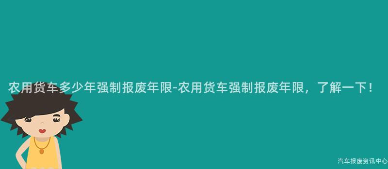 农用货车多少年强制报废年限-农用货车强制报废年限，了解一下！