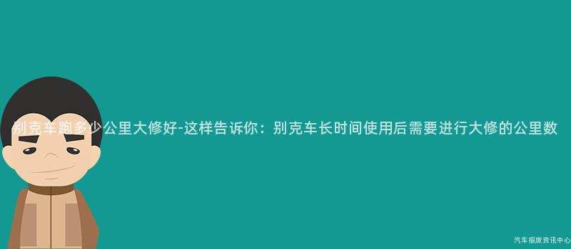 别克车跑多少公里大修好-这样告诉你：别克车长时间使用后需要进行大修的公里数