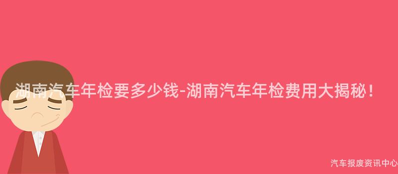 湖南汽车年检要多少钱-湖南汽车年检费用大揭秘！