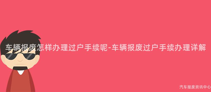 车辆报废怎样办理过户手续呢-车辆报废过户手续办理详解