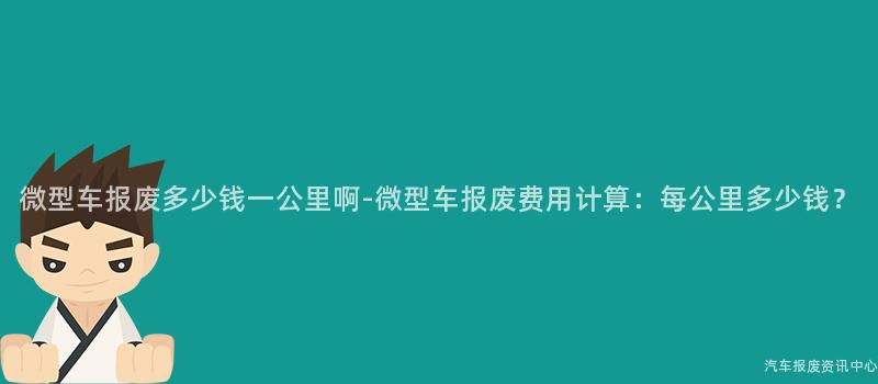 微型车报废多少钱一公里啊-微型车报废费用计算：每公里多少钱？