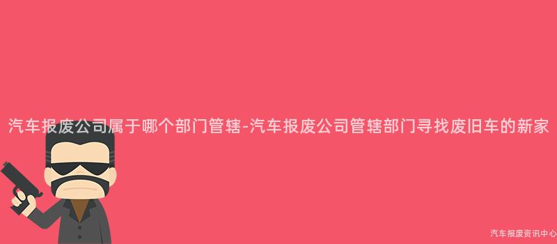 汽车报废公司属于哪个部门管辖-汽车报废公司管辖部门寻找废旧车的新家