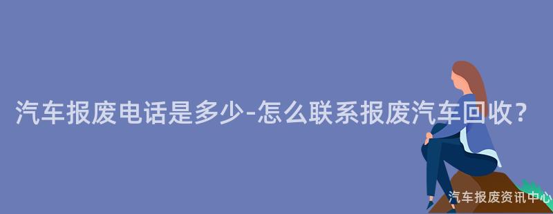 汽车报废电话是多少-怎么联系报废汽车回收？