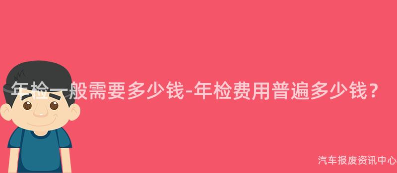 年检一般需要多少钱-年检费用普遍多少钱？