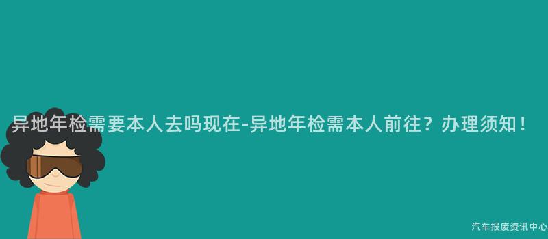 异地年检需要本人去吗现在-异地年检需本人前往？办理须知！