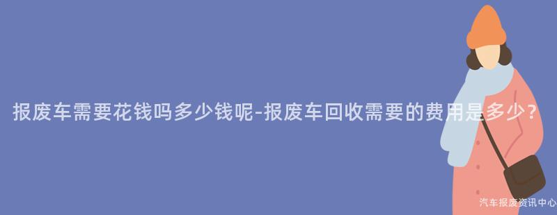 报废车需要花钱吗多少钱呢-报废车回收需要的费用是多少？