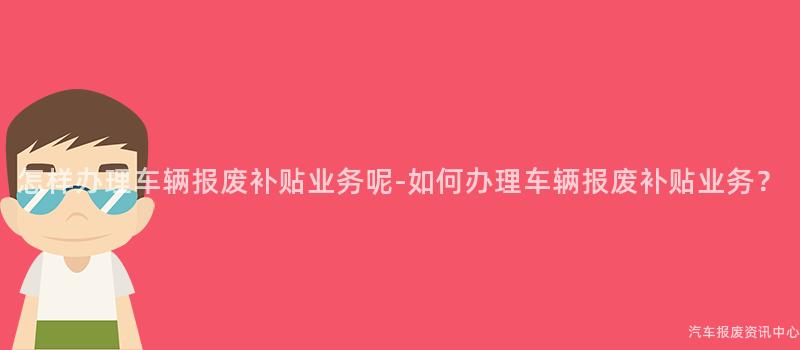 怎样办理车辆报废补贴业务呢-如何办理车辆报废补贴业务？