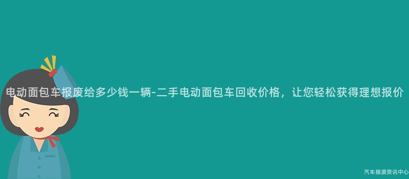 电动面包车报废给多少钱一辆-二手电动面包车回收价格，让您轻松获得理想报价