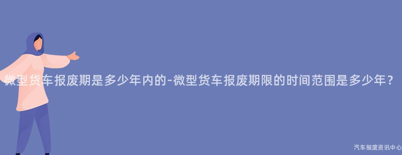 微型货车报废期是多少年内的-微型货车报废期限的时间范围是多少年？