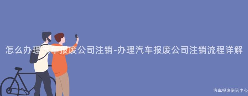 怎么办理汽车报废公司注销-办理汽车报废公司注销流程详解