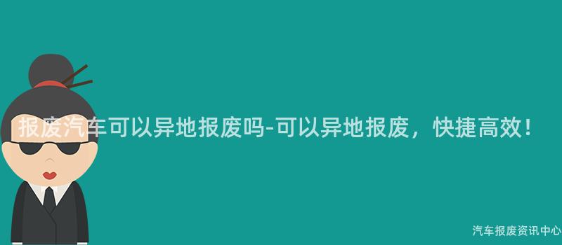 报废汽车可以异地报废吗-可以异地报废，快捷高效！