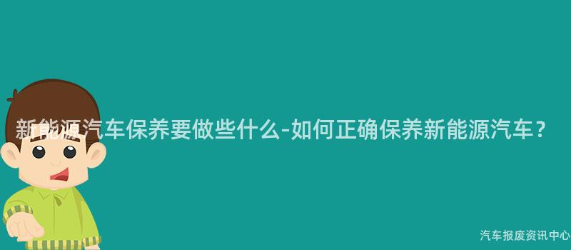 新能源汽车保养要做些什么-如何正确保养新能源汽车？
